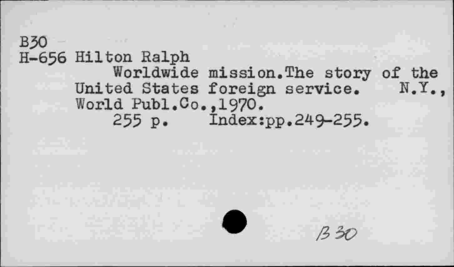 ﻿B50
H-656 Hilton Ralph
Worldwide mission.The story of the United States foreign service. N.Y., World Publ.Co.,1970.
255 P»	Index:pp.249-255»